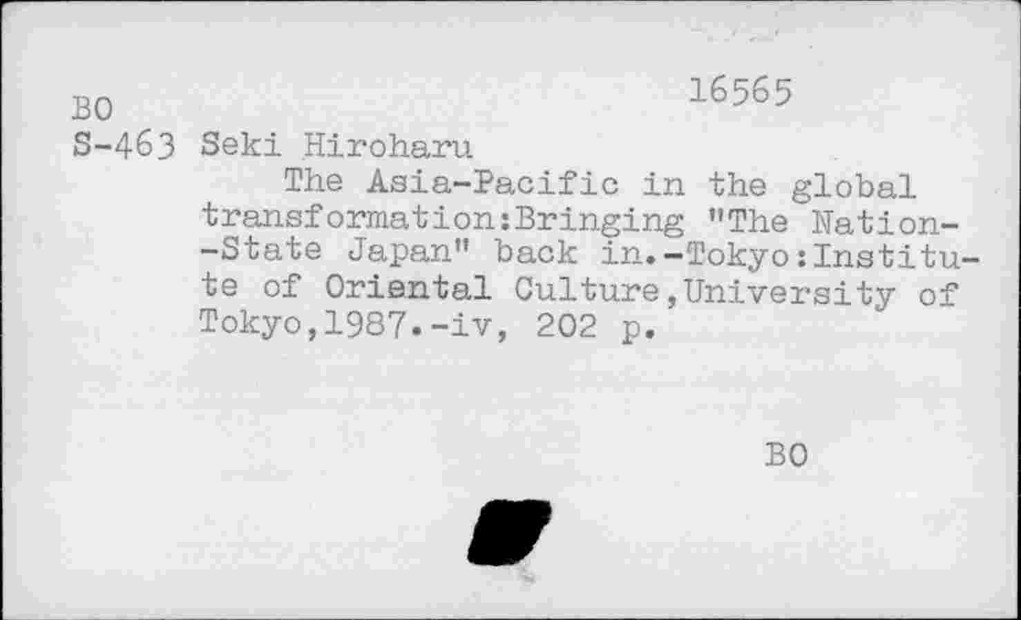 ﻿BO	16565
S-4&3 Seki Hiroharu
The Asia-Pacific in the global transformation:Bringing "The Kation--State Japan" back in.-Tokyo:Institute of Oriental Culture,University of Tokyo,1987.-iv, 202 p.'
BO